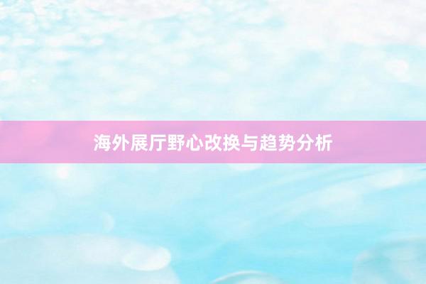 海外展厅野心改换与趋势分析